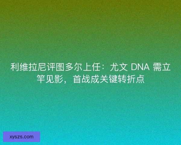 利维拉尼评图多尔上任：尤文 DNA 需立竿见影，首战成关键转折点