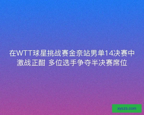 在WTT球星挑战赛金奈站男单14决赛中激战正酣 多位选手争夺半决赛席位
