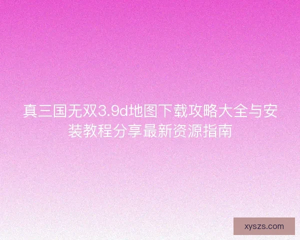 真三国无双3.9d地图下载攻略大全与安装教程分享最新资源指南