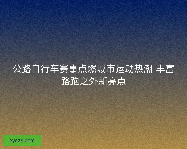 公路自行车赛事点燃城市运动热潮 丰富路跑之外新亮点