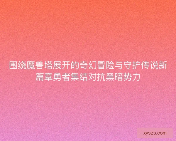 围绕魔兽塔展开的奇幻冒险与守护传说新篇章勇者集结对抗黑暗势力