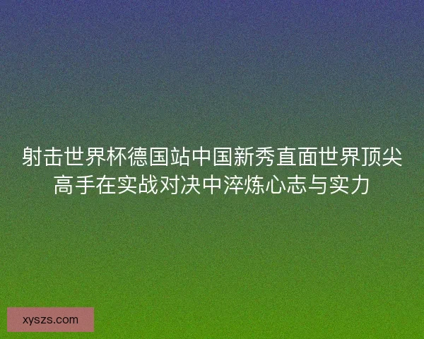 射击世界杯德国站中国新秀直面世界顶尖高手在实战对决中淬炼心志与实力