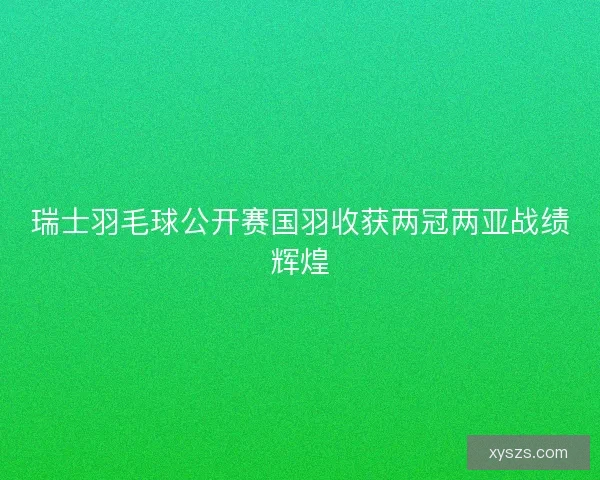 瑞士羽毛球公开赛国羽收获两冠两亚战绩辉煌