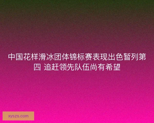 中国花样滑冰团体锦标赛表现出色暂列第四 追赶领先队伍尚有希望