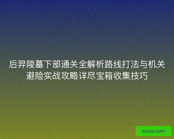 后羿陵墓下部通关全解析路线打法与机关避险实战攻略详尽宝箱收集技巧
