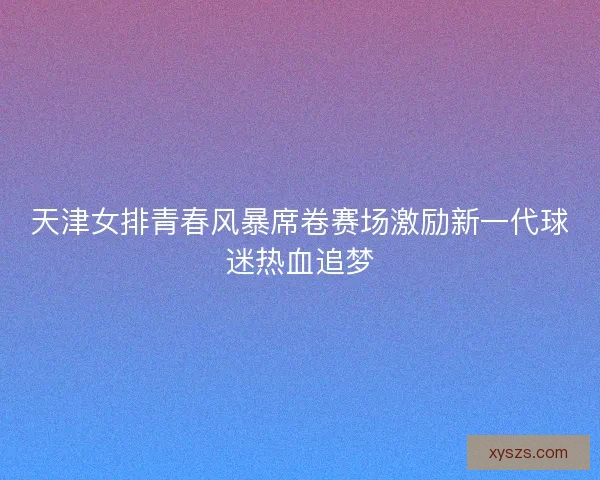 天津女排青春风暴席卷赛场激励新一代球迷热血追梦