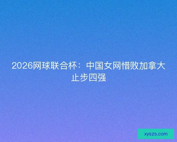 2026网球联合杯：中国女网惜败加拿大止步四强
