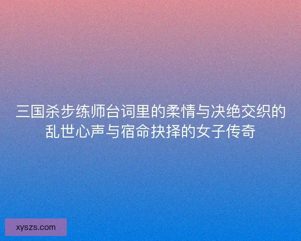 三国杀步练师台词里的柔情与决绝交织的乱世心声与宿命抉择的女子传奇