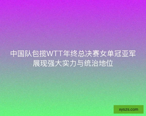 中国队包揽WTT年终总决赛女单冠亚军展现强大实力与统治地位