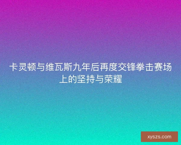 卡灵顿与维瓦斯九年后再度交锋拳击赛场上的坚持与荣耀