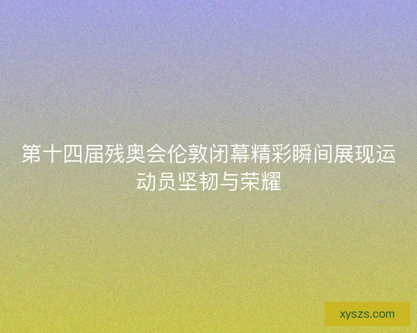 第十四届残奥会伦敦闭幕精彩瞬间展现运动员坚韧与荣耀