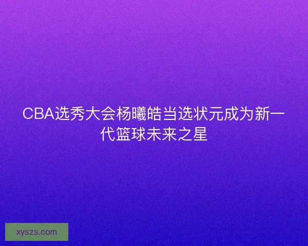 CBA选秀大会杨曦皓当选状元成为新一代篮球未来之星 CBA选秀大会杨曦皓当选状元成为新一代篮球未来之星