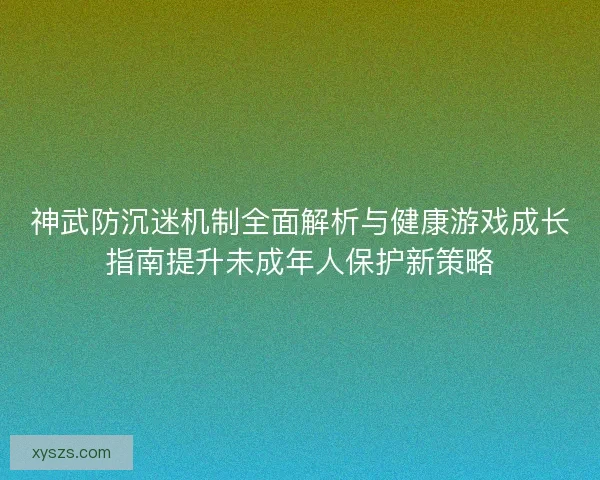 神武防沉迷机制全面解析与健康游戏成长指南提升未成年人保护新策略 神武防沉迷机制全面解析与健康游戏成长指南提升未成年人保护新策略
