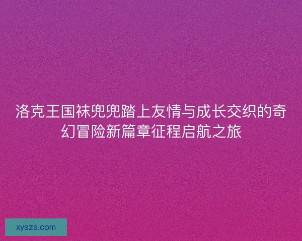 洛克王国袜兜兜踏上友情与成长交织的奇幻冒险新篇章征程启航之旅