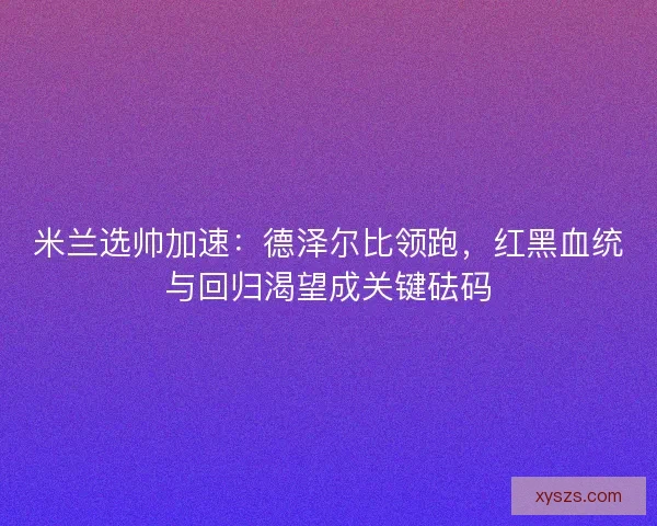 米兰选帅加速：德泽尔比领跑，红黑血统与回归渴望成关键砝码