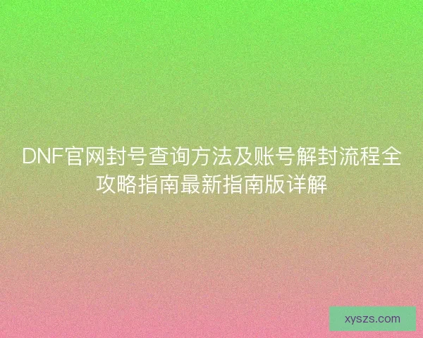 DNF官网封号查询方法及账号解封流程全攻略指南最新指南版详解