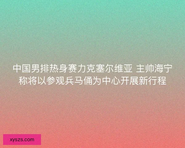 中国男排热身赛力克塞尔维亚 主帅海宁称将以参观兵马俑为中心开展新行程